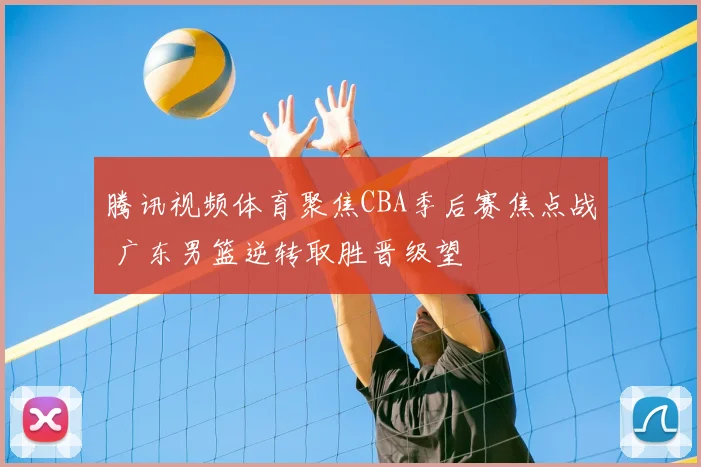 腾讯视频体育聚焦CBA季后赛焦点战 广东男篮逆转取胜晋级望