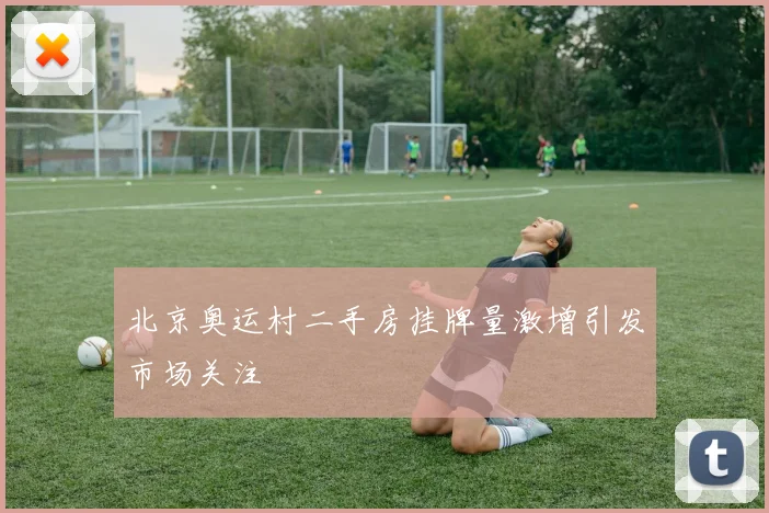 北京奥运村二手房挂牌量激增引发市场关注