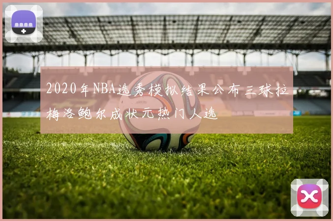 2020年NBA选秀模拟结果公布三球拉梅洛鲍尔成状元热门人选