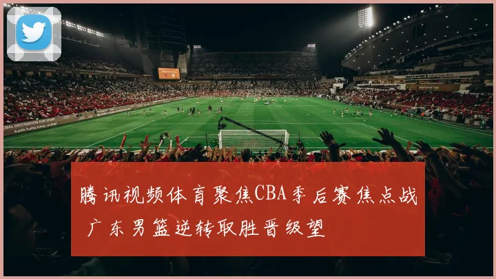 腾讯视频体育聚焦CBA季后赛焦点战 广东男篮逆转取胜晋级望