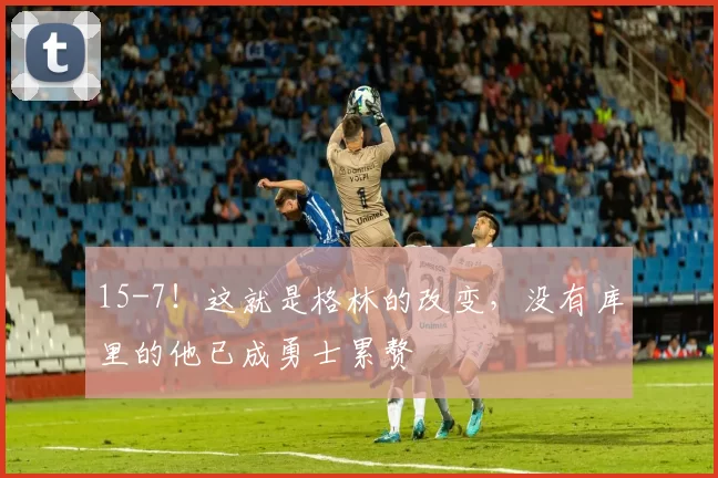 15-7！这就是格林的改变，没有库里的他已成勇士累赘